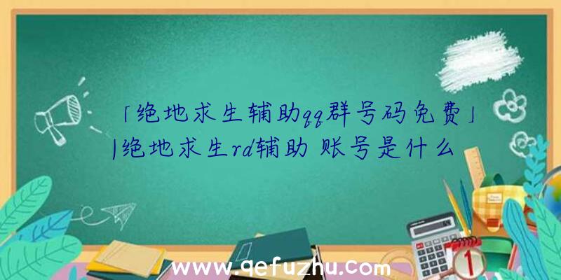 「绝地求生辅助qq群号码免费」|绝地求生rd辅助